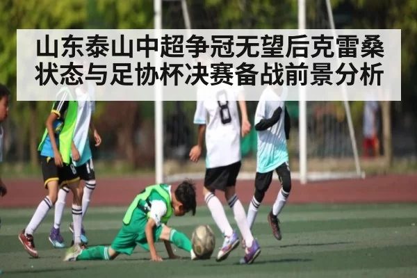 山东泰山中超争冠无望后克雷桑状态与足协杯决赛备战前景分析